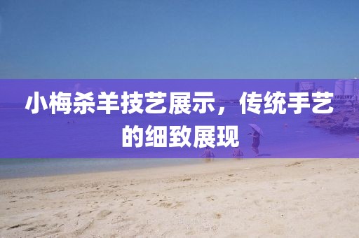 小梅杀羊技艺展示，传统手艺的细致展现