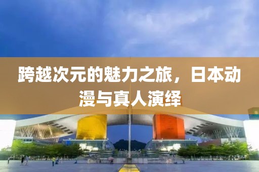 跨越次元的魅力之旅，日本动漫与真人演绎