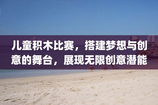 儿童积木比赛，搭建梦想与创意的舞台，展现无限创意潜能