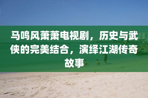 马鸣风萧萧电视剧，历史与武侠的完美结合，演绎江湖传奇故事
