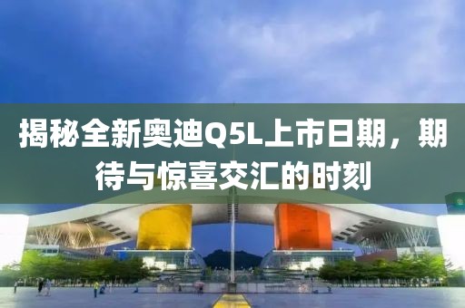 揭秘全新奥迪Q5L上市日期，期待与惊喜交汇的时刻