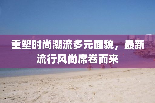 重塑时尚潮流多元面貌，最新流行风尚席卷而来