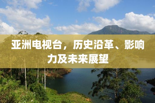 亚洲电视台，历史沿革、影响力及未来展望