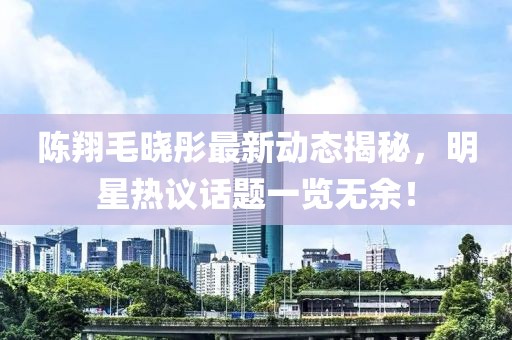 陈翔毛晓彤最新动态揭秘，明星热议话题一览无余！