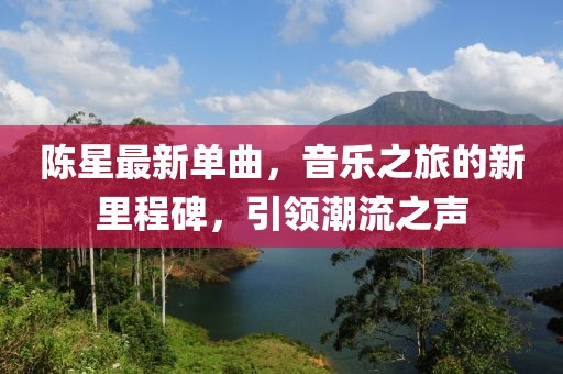 陈星最新单曲，音乐之旅的新里程碑，引领潮流之声
