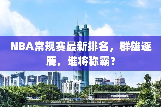 NBA常规赛最新排名，群雄逐鹿，谁将称霸？