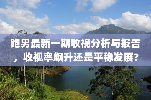 跑男最新一期收视分析与报告，收视率飙升还是平稳发展？