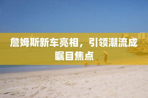 詹姆斯新车亮相，引领潮流成瞩目焦点