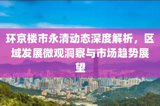 环京楼市永清动态深度解析，区域发展微观洞察与市场趋势展望