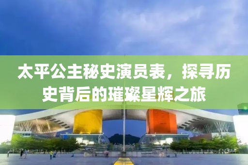 太平公主秘史演员表，探寻历史背后的璀璨星辉之旅