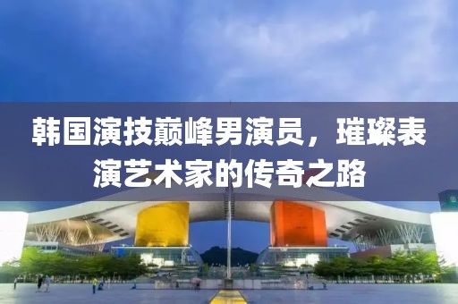 韩国演技巅峰男演员，璀璨表演艺术家的传奇之路