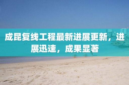 成昆复线工程最新进展更新，进展迅速，成果显著