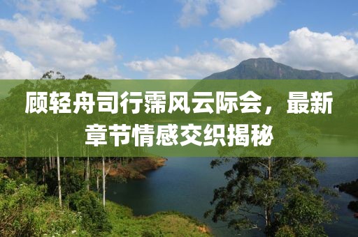 顾轻舟司行霈风云际会，最新章节情感交织揭秘