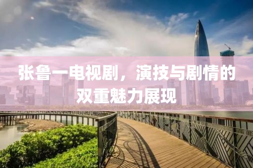 张鲁一电视剧，演技与剧情的双重魅力展现