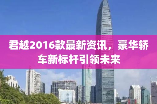 君越2016款最新资讯，豪华轿车新标杆引领未来