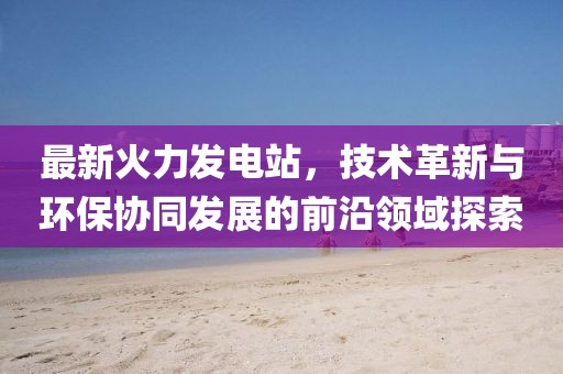 最新火力发电站，技术革新与环保协同发展的前沿领域探索