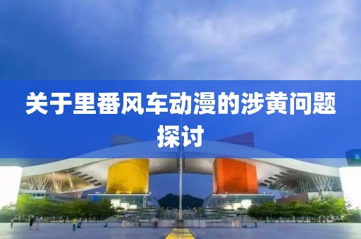 关于里番风车动漫的涉黄问题探讨