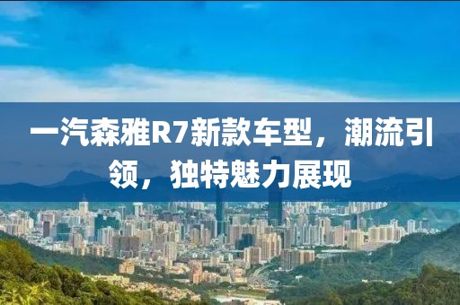 一汽森雅R7新款车型，潮流引领，独特魅力展现