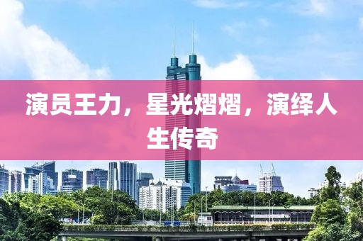 演员王力，星光熠熠，演绎人生传奇