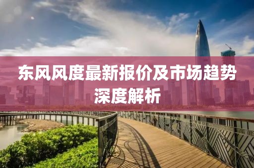 东风风度最新报价及市场趋势深度解析
