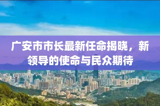 广安市市长最新任命揭晓，新领导的使命与民众期待