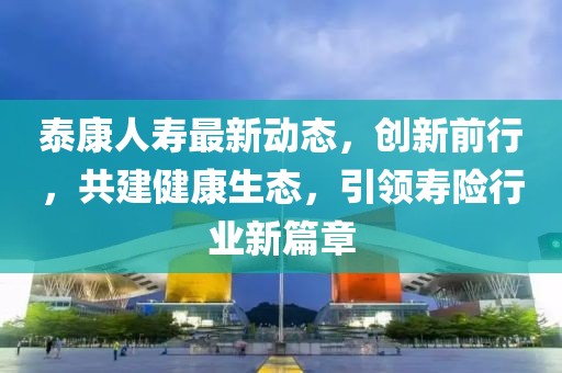 泰康人寿最新动态，创新前行，共建健康生态，引领寿险行业新篇章
