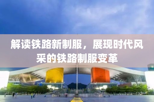 解读铁路新制服，展现时代风采的铁路制服变革