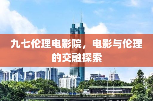 九七伦理电影院，电影与伦理的交融探索