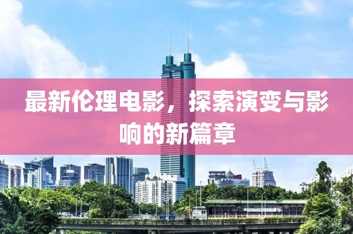 最新伦理电影，探索演变与影响的新篇章