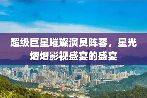超级巨星璀璨演员阵容，星光熠熠影视盛宴的盛宴