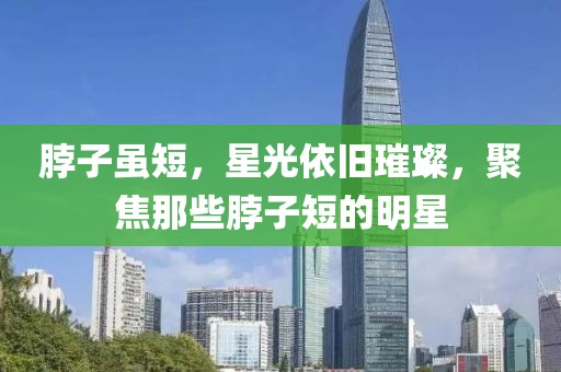 脖子虽短，星光依旧璀璨，聚焦那些脖子短的明星