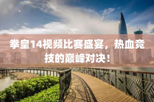 拳皇14视频比赛盛宴，热血竞技的巅峰对决！