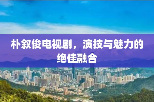 朴叙俊电视剧，演技与魅力的绝佳融合