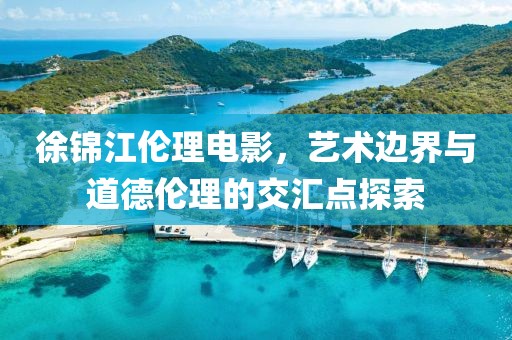 徐锦江伦理电影，艺术边界与道德伦理的交汇点探索