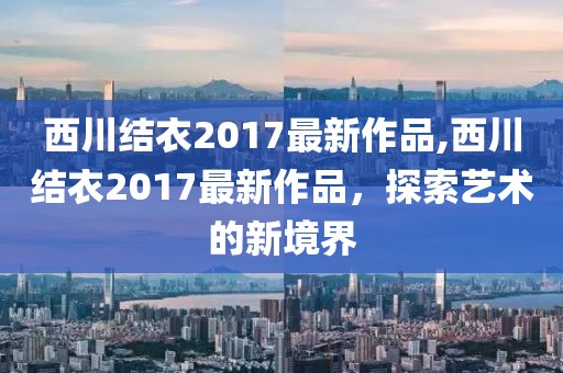 西川结衣2017最新作品,西川结衣2017最新作品，探索艺术的新境界