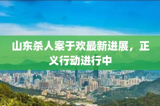 山东杀人案于欢最新进展，正义行动进行中