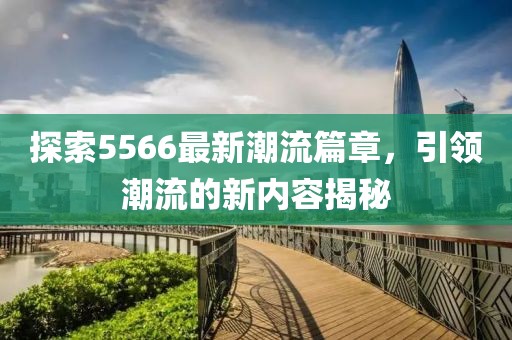 探索5566最新潮流篇章，引领潮流的新内容揭秘