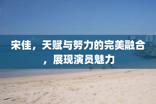宋佳，天赋与努力的完美融合，展现演员魅力