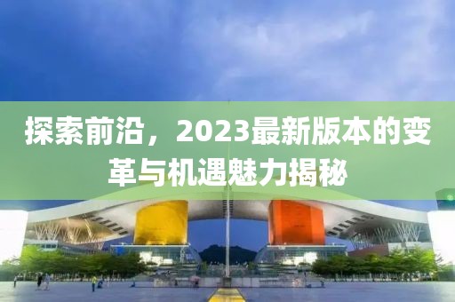 探索前沿，2023最新版本的变革与机遇魅力揭秘