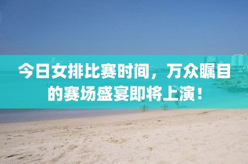 今日女排比赛时间，万众瞩目的赛场盛宴即将上演！