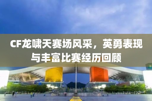 CF龙啸天赛场风采，英勇表现与丰富比赛经历回顾