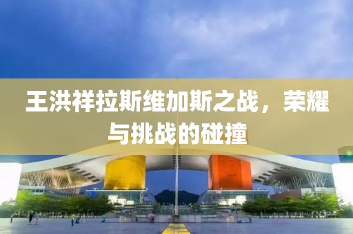 王洪祥拉斯维加斯之战，荣耀与挑战的碰撞