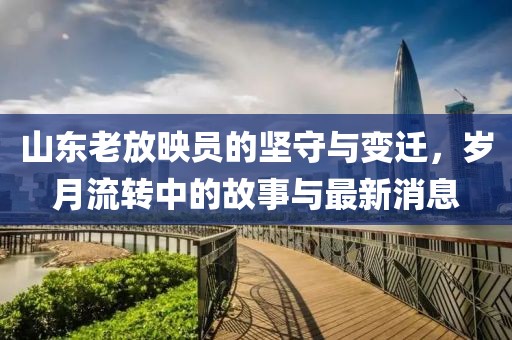 山东老放映员的坚守与变迁，岁月流转中的故事与最新消息
