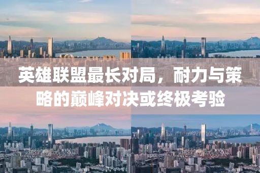 英雄联盟最长对局，耐力与策略的巅峰对决或终极考验