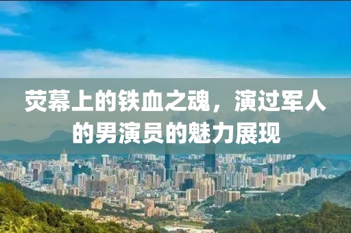 荧幕上的铁血之魂，演过军人的男演员的魅力展现