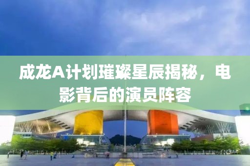 成龙A计划璀璨星辰揭秘，电影背后的演员阵容