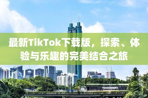 最新TikTok下载版，探索、体验与乐趣的完美结合之旅