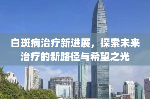 白斑病治疗新进展，探索未来治疗的新路径与希望之光