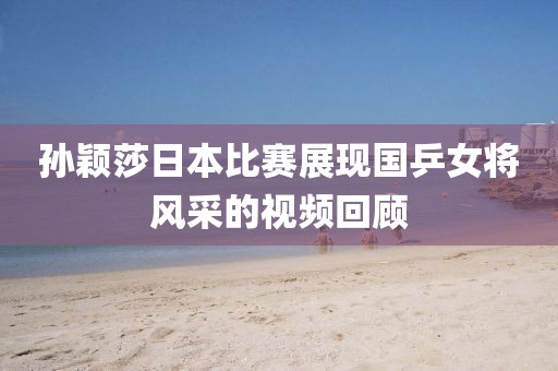孙颖莎日本比赛展现国乒女将风采的视频回顾