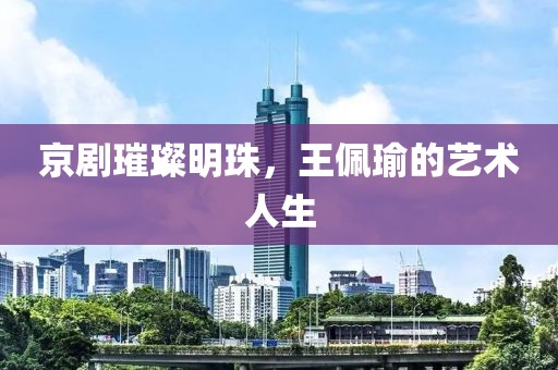 京剧璀璨明珠，王佩瑜的艺术人生
